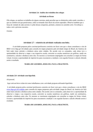 Atividade 2.6- Análise dos trabalhos dos colegas

                                               Atividade no fórum

Olá colegas, ao analisar os trabalhos de alguns cursistas, pude perceber que os obstáculos estão sendo vencidos, e
que ao contrário do que pensávamos, estão se tornando mais fáceis de serem superados. Observei também que a
força de vontade de cada cursista é o pilar dessas conquistas, portanto, estamos no caminho certo. Um abraço a
todos e até o próximo encontro.

Joseane.




                        Atividade 2.7 – relatório da atividade realizada com links.

          A atividade proposta pelos cursistasprofessores consistia em fazer com que o aluno consultasse o site do
IBGE www.ibge.gov.brcidades para consulta de mapas propostos pela atividade (mapa do Brasil, da América do
Sul) onde iriam calcular a distância aérea entre cidades. De acordo com os comandos, cada aluno teve a
oportunidade de observar o mapa e sua respectiva escala, converter as escalas numéricas em gráficas, medir em
centímetros, calcular a distância entre elas. Os mesmos se mostraram empolgados em consultar os mapas de forma
virtual, tiveram a oportunidade de imprimi-los para executarem a medição e em seguida fizeram o cálculo obtendo
assim o resultado.

                          MARIA DE LOURDES, JOSEANE, PAULA FRACINETE.




Atividade 2.8- Atividade com hiperlink

olá pessoal,

Aqui está um breve relato de como trabalhamos com a atividade proposta utilizando hiperlinks:

 A atividade proposta pelos cursistasprofessores consistia em fazer com que o aluno consultasse o site do IBGE
www.ibge.gov.brcidades para consulta de mapas propostos pela atividade (mapa do Brasil, da América do Sul)
onde iriam calcular a distância aérea entre cidades. De acordo com os comandos, cada aluno teve a oportunidade de
observar o mapa e sua respectiva escala, converter as escalas numéricas em gráficas, medir em centímetros,
calcular a distância entre elas. Os mesmos se mostraram empolgados em consultar os mapas de forma virtual,
tiveram a oportunidade de imprimi-los para executarem a medição e em seguida fizeram o cálculo obtendo assim o
resultado.

                          MARIA DE LOURDES, JOSEANE, PAULA FRACINETE.
 