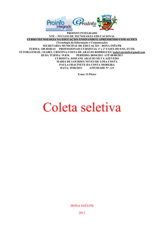 PROINFO INTEGRADO
                  NTE – NÚCLEO DE TECNOLOGIA EDUCACIONAL
    CURSO TECNOLOGIA NA EDUCAÇÃO: ENSINANDO E APRENDENDO COM AS TICS
                       (Tecnologia da Informação e Comunicação)
              SECRETARIA MUNICIPAL DE EDUCAÇÃO – DONA INÊS/PB
     TURMA: 100 HORAS PROFISSIONAIS CURSISTAS: 1ª e 2ª FASES DO ENS. FUND.
TUTORA/EMAIL: IZABEL CRISTINA COSTA DE ARAÚJO RODRIGUES/ izabel.eproinfo@gmail.com
            ID DA TURMA: 19.834.        PERÍODO: 08/04/2011 ATÉ 08/08/2011
                      CURSISTA: JOSEANE ARAÚJO SILVA AZEVEDO
                       MARIA DE LOURDES NEVES DE LIMA COSTA
                         PAULA FRACINETE DA COSTA MOREIRA
                          DATA: 29/06/2011       ATIVIDADE Nº: 2.9

                                      Tema: O Pôster




               Coleta seletiva




                                 DONA INÊS/PB

                                      2011
 