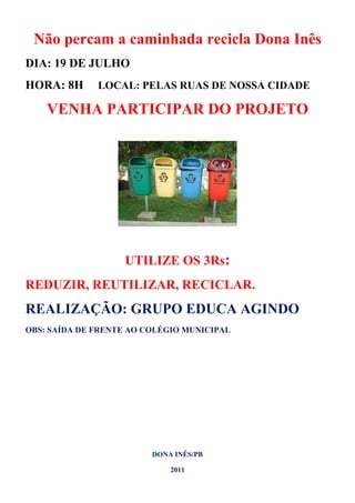 Não percam a caminhada recicla Dona Inês
DIA: 19 DE JULHO
HORA: 8H      LOCAL: PELAS RUAS DE NOSSA CIDADE

    VENHA PARTICIPAR DO PROJETO




                   UTILIZE OS 3Rs:
REDUZIR, REUTILIZAR, RECICLAR.
REALIZAÇÃO: GRUPO EDUCA AGINDO
OBS: SAÍDA DE FRENTE AO COLÉGIO MUNICIPAL




                         DONA INÊS/PB

                             2011
 