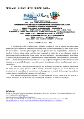 MARIA DE LOURDES NEVES DE LIMA COSTA




                                      PROINFO INTEGRADO
                          NTE – NÚCLEO DE TECNOLOGIA EDUCACIONAL
          CURSO TECNOLOGIA NA EDUCAÇÃO: ENSINANDO E APRENDENDO COM AS TICS
                            (Tecnologia da Informação e Comunicação)
                     SECRETERIA MUNICIPAL DE EDUCAÇÃO – DONA INÊS/PB
         TURMA: 100 HORAS.      PROFISSIONAIS CURSISTAS: 1ª e 2ª FASES DO ENS. FUND.
     TUTORA/EMAIL: IZABEL CRISTINA COSTA DE ARAÚJO RODRIGUES/ izabel.eproinfo@gmail.com
                   ID DA TURMA: 19.834. PERÍODO: 08/04/2011 ATÉ 08/08/2011.
                         CURSISTA: MARIA DE LOURDES NEVES DE LIMA COSTA
                                 DATA: 14/04/2011     ATIVIDADE Nº: 01
                           TEMA: COMO SOU, COMO PROFESSOR E APRENDIZ?

                                       UM CAMINHO DE DESCOBERTA

        A globalização obriga os educadores a mudarem o seu perfil. Hoje as escolas precisam formar
profissionais que saibam lidar com recursos informatizados, que não tenham medo de ousar, usar e abusar
dos novos recursos para uma aprendizagem inovadora, profissionais que estejam abertos a mudanças. O
papel de professor ganha nesse contexto maior relevância a partir das novas exigências sociais e
tecnológicas, atualmente é preciso formar alunos que sejam autônomos e aptos à cooperação, dessa forma
os professores precisam está aptos à aprendizagem e sempre motivados a buscarem novos métodos de
ensino - sempre contextualizando as informações, ou seja, os professores precisam está sintonizados com
o mundo do novo modelo de aluno, e isso, só é possível se os educadores forem simultaneamente mestres
e aprendizes.
        E é nesse novo contexto de aprendizado que nós professores devemos está inseridos, devemos ter
em mente que não somos donos da verdade absoluta, até mesmo porque ela não existe, devemos nos
conscientizar da necessidade de aprender com o aluno, porque se tratando de tecnologia eles estão na
maioria das vezes mais familiarizados que nós professores.
        Sou, portanto um professor em busca de novos desafios, sempre procurando me atualizar e
levando para dentro da sala de aula o que a modernidade me oferece de melhor, a tecnologia.




Referências:
Blog de divulgação do Projeto de Aprendizagem realizado pelos alunos da 4ª Série sobre “A importância da água nos seres
vivos”, da Escola Margarida Pardelhas:
http://quartaseriemargaridapardelhas.blogspot.com/
Entrevista de Maria Elizabeth B. de Almeida sobre o tema “Tecnologias trazem o mundo para a escola, 2008”.
http://portaldoprofessor.mec.gov.br/journalContent.action?editionId=2&categoryId=8&contentId=37
 