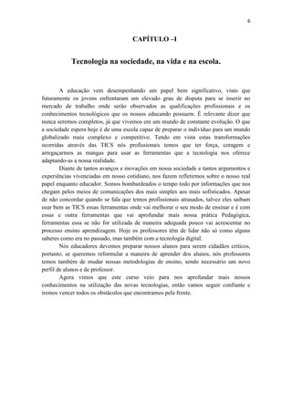 6


                                     CAPÍTULO –I


            Tecnologia na sociedade, na vida e na escola.


        A educação vem desempenhando um papel bem significativo, visto que
futuramente os jovens enfrentaram um elevado grau de disputa para se inserir no
mercado de trabalho onde serão observados as qualificações profissionais e os
conhecimentos tecnológicos que os nossos educando possuem. É relevante dizer que
nunca seremos completos, já que vivemos em um mundo de constante evolução. O que
a sociedade espera hoje é de uma escola capaz de preparar o indivíduo para um mundo
globalizado mais complexo e competitivo. Tendo em vista estas transformações
ocorridas através das TICS nós profissionais temos que ter força, coragem e
arregaçarmos as mangas para usar as ferramentas que a tecnologia nos oferece
adaptando-as a nossa realidade.
        Diante de tantos avanços e inovações em nossa sociedade e tantos argumentos e
experiências vivenciadas em nosso cotidiano, nos fazem refletirmos sobre o nosso real
papel enquanto educador. Somos bombardeados o tempo todo por informações que nos
chegam pelos meios de comunicações dos mais simples aos mais sofisticados. Apesar
de não concordar quando se fala que temos profissionais atrasados, talvez eles saibam
usar bem as TICS essas ferramentas onde vai melhorar o seu modo de ensinar e é com
essas e outra ferramentas que vai aprofundar mais nossa prática Pedagógica,
ferramentas essa se não for utilizada de maneira adequada pouco vai acrescentar no
processo ensino aprendizagem. Hoje os professores têm de lidar não só como alguns
saberes como era no passado, mas também com a tecnologia digital.
        Nós educadores devemos preparar nossos alunos para serem cidadãos críticos,
portanto, se queremos reformular a maneira de aprender dos alunos, nós professores
temos também de mudar nossas metodologias de ensino, sendo necessário um novo
perfil de alunos e de professor.
        Agora vimos que este curso veio para nos aprofundar mais nossos
conhecimentos na utilização das novas tecnologias, então vamos seguir confiante e
iremos vencer todos os obstáculos que encontramos pela frente.
 