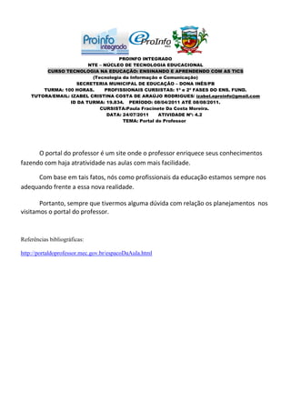 PROINFO INTEGRADO
                         NTE – NÚCLEO DE TECNOLOGIA EDUCACIONAL
         CURSO TECNOLOGIA NA EDUCAÇÃO: ENSINANDO E APRENDENDO COM AS TICS
                          (Tecnologia da Informação e Comunicação)
                    SECRETERIA MUNICIPAL DE EDUCAÇÃO – DONA INÊS/PB
        TURMA: 100 HORAS.      PROFISSIONAIS CURSISTAS: 1ª e 2ª FASES DO ENS. FUND.
    TUTORA/EMAIL: IZABEL CRISTINA COSTA DE ARAÚJO RODRIGUES/ izabel.eproinfo@gmail.com
                  ID DA TURMA: 19.834. PERÍODO: 08/04/2011 ATÉ 08/08/2011.
                             CURSISTA:Paula Fracinete Da Costa Moreira.
                                DATA: 24/07/2011    ATIVIDADE Nº: 4.2
                                      TEMA: Portal do Professor




      O portal do professor é um site onde o professor enriquece seus conhecimentos
fazendo com haja atratividade nas aulas com mais facilidade.

     Com base em tais fatos, nós como profissionais da educação estamos sempre nos
adequando frente a essa nova realidade.

       Portanto, sempre que tivermos alguma dúvida com relação os planejamentos nos
visitamos o portal do professor.



Referências bibliográficas:

http://portaldoprofessor.mec.gov.br/espacoDaAula.html
 