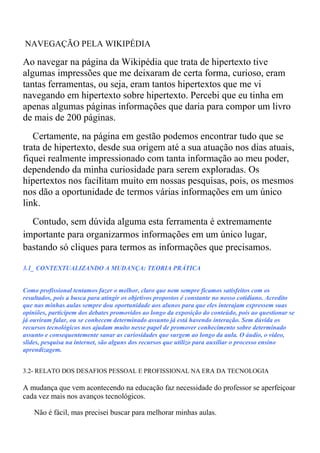 NAVEGAÇÃO PELA WIKIPÉDIA

Ao navegar na página da Wikipédia que trata de hipertexto tive
algumas impressões que me deixaram de certa forma, curioso, eram
tantas ferramentas, ou seja, eram tantos hipertextos que me vi
navegando em hipertexto sobre hipertexto. Percebi que eu tinha em
apenas algumas páginas informações que daria para compor um livro
de mais de 200 páginas.
   Certamente, na página em gestão podemos encontrar tudo que se
trata de hipertexto, desde sua origem até a sua atuação nos dias atuais,
fiquei realmente impressionado com tanta informação ao meu poder,
dependendo da minha curiosidade para serem exploradas. Os
hipertextos nos facilitam muito em nossas pesquisas, pois, os mesmos
nos dão a oportunidade de termos várias informações em um único
link.
  Contudo, sem dúvida alguma esta ferramenta é extremamente
importante para organizarmos informações em um único lugar,
bastando só cliques para termos as informações que precisamos.

3.1_ CONTEXTUALIZANDO A MUDANÇA: TEORIA PRÁTICA


Como profissional tentamos fazer o melhor, claro que nem sempre ficamos satisfeitos com os
resultados, pois a busca para atingir os objetivos propostos é constante no nosso cotidiano. Acredito
que nas minhas aulas sempre dou oportunidade aos alunos para que eles interajam expressem suas
opiniões, participem dos debates promovidos ao longo da exposição do conteúdo, pois ao questionar se
já ouviram falar, ou se conhecem determinado assunto já está havendo interação. Sem dúvida os
recursos tecnológicos nos ajudam muito nesse papel de promover conhecimento sobre determinado
assunto e consequentemente sanar as curiosidades que surgem ao longo da aula. O áudio, o vídeo,
slides, pesquisa na internet, são alguns dos recursos que utilizo para auxiliar o processo ensino
aprendizagem.


3.2- RELATO DOS DESAFIOS PESSOAL E PROFISSIONAL NA ERA DA TECNOLOGIA

A mudança que vem acontecendo na educação faz necessidade do professor se aperfeiçoar
cada vez mais nos avanços tecnológicos.

    Não é fácil, mas precisei buscar para melhorar minhas aulas.
 