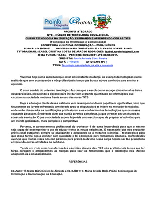PROINFO INTEGRADO
                         NTE – NÚCLEO DE TECNOLOGIA EDUCACIONAL
         CURSO TECNOLOGIA NA EDUCAÇÃO: ENSINANDO E APRENDENDO COM AS TICS
                          (Tecnologia da Informação e Comunicação)
                    SECRETERIA MUNICIPAL DE EDUCAÇÃO – DONA INÊS/PB
        TURMA: 100 HORAS.      PROFISSIONAIS CURSISTAS: 1ª e 2ª FASES DO ENS. FUND.
    TUTORA/EMAIL: IZABEL CRISTINA COSTA DE ARAÚJO RODRIGUES/ izabel.eproinfo@gmail.com
                  ID DA TURMA: 19.834. PERÍODO: 08/04/2011 ATÉ 08/08/2011.
                                 CURSISTA: Josefa Aurinete Costa Pereira
                                 DATA: 27/04/2011     ATIVIDADE Nº: 1
                            TEMA: Tecnologia na sociedade, na vida e na escola




        Vivemos hoje numa sociedade que estar em constante mudança, os avançõs tecnológicos é uma
realidade que vem acontecendo e nós profissionais temos que buscar novos caminhos para ensinar e
aprender.

       O atual cenário do universo tecnológico faz com que a escola como espaço educacional se insira
nesse processo, preparando o docente para lhe dar com a grande quantidade de informações que
circulam na sociedade moderna frente ao uso das novas TICS

       Hoje a educação diante dessa realidade vem desempenhando um papel bem significativo, visto que
futuramente os jovens enfrentarão um elevado grau de disputa para se inserir no mercado de trabalho,
onde serão observados as qualificações profissionais e os conhecimentos tecnológicos que os nossos
educando possuem. É relevante dizer que nunca seremos completos, já que vivemos em um mundo de
constante evolução. O que a sociedade espera hoje é de uma escola capaz de preparar o individuo para
um mundo globalizado, mais complexo e competitivo.

        Portanto, o aprimoramento profissional do professor é de suma importância para que o mesmo
seja capaz de desempenhar o ato de educar frente às novas exigências. É necessário que nós enquanto
profissional estejamos sempre se atualizando e adequando-se a mudança cientifica – tecnológicas para
que dessa forma possa atender com qualidade e ter condições para formarmos cidadãos. diante destes
avanços que muitas vezes nós não paramos para praticá-la devido nossa carga horária ser tão preenchida
envolvendo outras atividades do cotidiano.

       Tendo em vista estas transformações ocorridas através das TICS nós profissionais temos que ter
força, coragem e arregaçarmos as mangas para usar as ferramentas que a tecnologia nos oferece
adaptando-as a nossa realidade.

                                            REFERÊNCIAS


ELIZABETH, Maria Bianconcini de Almeida e ELISABETTE, Maria Brisola Brito Prado. Tecnologias de
Informação e Comunicação na Educação.
 