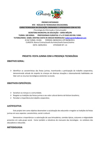 PROINFO INTEGRADO
                            NTE – NÚCLEO DE TECNOLOGIA EDUCACIONAL
              CURSO TECNOLOGIA NA EDUCAÇÃO: ENSINANDO E APRENDENDO COM AS TICS
                               (Tecnologia da Informação e Comunicação)
                        SECRETERIA MUNICIPAL DE EDUCAÇÃO – DONA INÊS/PB
             TURMA: 100 HORAS.      PROFISSIONAIS CURSISTAS: 1ª e 2ª FASES DO ENS. FUND.
        TUTORA/EMAIL: IZABEL CRISTINA COSTA DE ARAÚJO RODRIGUES/ izabel.eproinfo@gmail.com
                   ID DA TURMA: 19.834.       PERÍODO: 08/04/2011 ATÉ 08/08/2011.
                     CURSISTA: Bianca Cristina/Josefa Aurinete/Josefa Soares/Joelma
                              DATA: 18/05/2011           ATIVIDADE Nº: 1.6




                   PROJETO: FESTA JUNINA COM A PRESENÇA TECNOLÓGIA

OBJETIVO GERAL:


    Identificar as características das festas juninas, incentivando a participação do trabalho cooperativo,
     demonstrando atitude de respeito às crianças em diversas situações e desenvolvendo habilidades em
     lidar com os recursos tecnológicos existentes na escola.


OBJETIVOS ESPECÍFICOS:



    Socializar as crianças e a comunidade;
    Resgatar as tradições das festas juninas e seu valor cultural dentro do folclore brasileiro;
    Perceber a importância do trabalho cooperativo.



JUSTIFICATIVA
        Este projeto tem como objetivo desenvolver a socialização dos educando e resgatar as tradições da festas
juninas em seus aspectos: característico, social e cultural.

       Demonstrar a importância e a valorização de suas brincadeiras, comidas típicas, costumes e religiosidade
presentes em cada grupo social. Como também a relevância do manuseio das tecnologias no cotidiano dos
educadores e educando.

METODOLOGIA
 