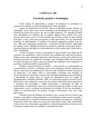 8


                                 CAPÍTULO –III

                        Currículo, projeto e tecnologias.

        Nesta unidade foi apresentado as práticas de integração de tecnologias ao
currículo; em especial, ao estudo da pedagogia por meio de projetos.
        Apesar de lembrarmos em primeira mão do computador quando falamos em
tecnologias, temos vários outros meios tecnológicos já introduzidos no currículo e no
cotidiano da maioria das escolas, que são as mídias impressas, TV, aparelho de DVD,
som, calculadoras, etc. Sabemos que, no entanto, algumas dessas mídias eram vistas
com um certo receio, como a TV, por exemplo, que até pouco tempo era uma “inimiga
da Escola” e hoje é tida como um recurso, se bem aproveitado, rico em informações
revertidas em aprendizagem. O trabalho com projetos pedagógicos ganhou força nos
anos 1980 com a pedagogia construtivista – é uma das correntes teóricas empenhadas
em explicar como a inteligência humana se desenvolve partindo do princípio de que o
desenvolvimento da inteligência é determinado pelas ações mútuas entre o indivíduo e o
meio. (Wikipédia).
        A ideia de projeto envolve a antecipação de algo desejável que ainda não foi
realizado; traz, igualmente, a ideia de pensar uma realidade que ainda não aconteceu.
Projeto é, pois, uma construção própria do ser humano que se concretiza a partir de uma
descrição inicial de um conjunto de atividades, cuja realização produz um movimento
no sentido de buscar, no futuro, uma nova situação que responda as suas indagações ou
caminhe no sentido de melhor compreendê-las.
        Durante o desenvolvimento do projeto, o aluno deverá ter a oportunidade de
recontextualizar conceitos e estratégias, bem como estabelecer relações significativas
entre as várias áreas de conhecimentos. Para isso, cabe ao professor adotar uma postura
de observação e de análise sobre as necessidades conceituais que emergem no
desenvolvimento de um projeto e desenvolver estratégias pedagógicas que possibilitem
o aprendizado do aluno, tanto no sentido da abrangência como no sentido do
aprofundamento. (FREIRE; PRADO, 1999). Ao desenvolver projetos em sala de aula,
apresenta-se a necessidade de se criar uma nova cultura educacional. Nessa perspectiva,
a utilização das tecnologias e mídias potencializa a construção de redes de
conhecimento e comunicação, bem como o desenvolvimento de projetos voltados para
compreensão e para a resolução de problemas da realidade. O uso das tecnologias e
mídias no desenvolvimento de projetos favorece, efetivamente, uma nova visão
educacional.
        O desafio maior de trabalhar com projetos é que o mesmo deve ter atrativos que
instigue a curiosidade e consequentemente o envolvimento do aluno na sua execução, é
nesse momento que os recursos utilizados pelos participantes do projeto faz a diferença.
O professor conta com inúmeros recursos tais como redes sociais, blog, comunidades
virtuais, meios de comunicação, que poderá ser utilizado dependendo do contexto, tema
de pesquisa, sempre dentro da realidade e curiosidade da turma.
 
