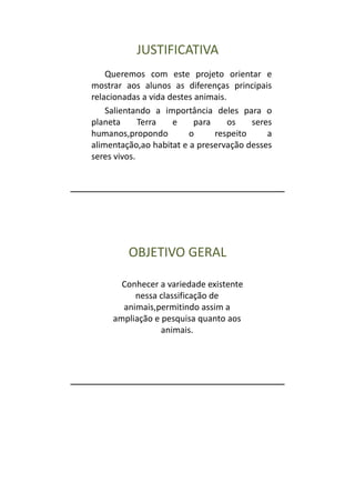 JUSTIFICATIVA
    Queremos com este projeto orientar e
mostrar aos alunos as diferenças principais
relacionadas a vida destes animais.
    Salientando a importância deles para o
planeta      Terra   e     para     os   seres
humanos,propondo         o      respeito     a
alimentação,ao habitat e a preservação desses
seres vivos.




         OBJETIVO GERAL

       Conhecer a variedade existente
          nessa classificação de
       animais,permitindo assim a
     ampliação e pesquisa quanto aos
                 animais.
 