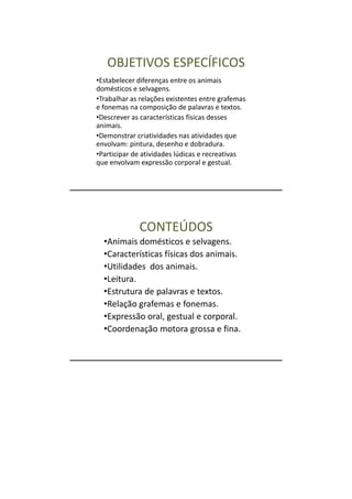 OBJETIVOS ESPECÍFICOS
•Estabelecer diferenças entre os animais
domésticos e selvagens.
•Trabalhar as relações existentes entre grafemas
e fonemas na composição de palavras e textos.
•Descrever as características físicas desses
animais.
•Demonstrar criatividades nas atividades que
envolvam: pintura, desenho e dobradura.
•Participar de atividades lúdicas e recreativas
que envolvam expressão corporal e gestual.




             CONTEÚDOS
  •Animais domésticos e selvagens.
  •Características físicas dos animais.
  •Utilidades dos animais.
  •Leitura.
  •Estrutura de palavras e textos.
  •Relação grafemas e fonemas.
  •Expressão oral, gestual e corporal.
  •Coordenação motora grossa e fina.
 