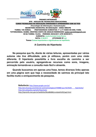PROINFO INTEGRADO
                        NTE – NÚCLEO DE TECNOLOGIA EDUCACIONAL
        CURSO TECNOLOGIA NA EDUCAÇÃO: ENSINANDO E APRENDENDO COM AS TICS
                         (Tecnologia da Informação e Comunicação)
                   SECRETERIA MUNICIPAL DE EDUCAÇÃO – DONA INÊS/PB
       TURMA: 100 HORAS.      PROFISSIONAIS CURSISTAS: 1ª e 2ª FASES DO ENS. FUND.
   TUTORA/EMAIL: IZABEL CRISTINA COSTA DE ARAÚJO RODRIGUES/ izabel.eproinfo@gmail.com
                 ID DA TURMA: 19.834. PERÍODO: 08/04/2011 ATÉ 08/08/2011.
                                CURSISTA: Josefa Aurinete Costa Pereira
                               DATA: 01/06/2011    ATIVIDADE Nº: 2.2
                    Tema: Coisas Importantes e significativas do hipertexto.

                               A Caminho do Hipertexto


      Na pesquisa que fiz, diante de várias leituras, apresentadas por vários
autores não tive dificuldade, pois já utilizava, porém com uma visão
diferente. O hipertexto possibilita a livre escolha do caminho a ser
percorrido pelo usuário, agregando-se recursos como sons, imagens,
animação tornando-se a consulta mais fácil e atraente.

       Quando buscamos em apenas uma frase, temos diversos links apenas
em uma página sem que haja a necessidade de sairmos da principal isto
facilita muito o enriquecimento da pesquise.



           Referência: http://www.google.com.br/
           http://pt.shvoong.com/internet-and-technologies/1794880-que-%C3%A9-   hipertexto/
           http://pt.wikipedia.org/wiki/Hipertexto
           http://eproinfo.mec.gov.br/webfolio/Mod86886/unidade%202/pg3.html
 