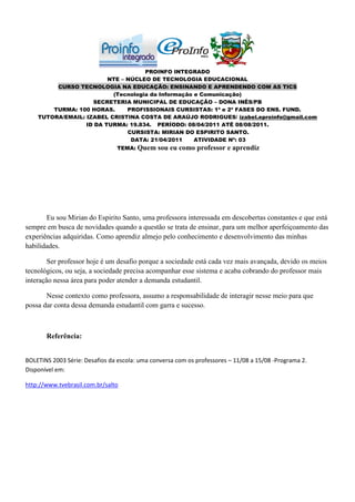 PROINFO INTEGRADO
                         NTE – NÚCLEO DE TECNOLOGIA EDUCACIONAL
         CURSO TECNOLOGIA NA EDUCAÇÃO: ENSINANDO E APRENDENDO COM AS TICS
                          (Tecnologia da Informação e Comunicação)
                    SECRETERIA MUNICIPAL DE EDUCAÇÃO – DONA INÊS/PB
        TURMA: 100 HORAS.      PROFISSIONAIS CURSISTAS: 1ª e 2ª FASES DO ENS. FUND.
    TUTORA/EMAIL: IZABEL CRISTINA COSTA DE ARAÚJO RODRIGUES/ izabel.eproinfo@gmail.com
                  ID DA TURMA: 19.834. PERÍODO: 08/04/2011 ATÉ 08/08/2011.
                               CURSISTA: MIRIAN DO ESPIRITO SANTO.
                                DATA: 21/04/2011    ATIVIDADE Nº: 03
                                TEMA: Quem     sou eu como professor e aprendiz




       Eu sou Mirian do Espirito Santo, uma professora interessada em descobertas constantes e que está
sempre em busca de novidades quando a questão se trata de ensinar, para um melhor aperfeiçoamento das
experiências adquiridas. Como aprendiz almejo pelo conhecimento e desenvolvimento das minhas
habilidades.

        Ser professor hoje é um desafio porque a sociedade está cada vez mais avançada, devido os meios
tecnológicos, ou seja, a sociedade precisa acompanhar esse sistema e acaba cobrando do professor mais
interação nessa área para poder atender a demanda estudantil.

       Nesse contexto como professora, assumo a responsabilidade de interagir nesse meio para que
possa dar conta dessa demanda estudantil com garra e sucesso.



       Referência:


BOLETINS 2003 Série: Desafios da escola: uma conversa com os professores – 11/08 a 15/08 -Programa 2.
Disponível em:

http://www.tvebrasil.com.br/salto
 