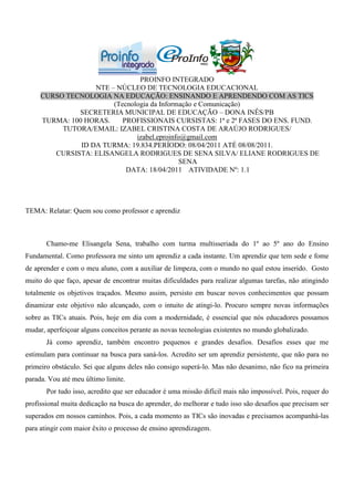 PROINFO INTEGRADO
                   NTE – NÚCLEO DE TECNOLOGIA EDUCACIONAL
     CURSO TECNOLOGIA NA EDUCAÇÃO: ENSINANDO E APRENDENDO COM AS TICS
                        (Tecnologia da Informação e Comunicação)
              SECRETERIA MUNICIPAL DE EDUCAÇÃO – DONA INÊS/PB
     TURMA: 100 HORAS.     PROFISSIONAIS CURSISTAS: 1ª e 2ª FASES DO ENS. FUND.
          TUTORA/EMAIL: IZABEL CRISTINA COSTA DE ARAÚJO RODRIGUES/
                               izabel.eproinfo@gmail.com
               ID DA TURMA: 19.834.PERÍODO: 08/04/2011 ATÉ 08/08/2011.
        CURSISTA: ELISANGELA RODRIGUES DE SENA SILVA/ ELIANE RODRIGUES DE
                                              SENA
                            DATA: 18/04/2011 ATIVIDADE Nº: 1.1




TEMA: Relatar: Quem sou como professor e aprendiz



       Chamo-me Elisangela Sena, trabalho com turma multisseriada do 1º ao 5º ano do Ensino
Fundamental. Como professora me sinto um aprendiz a cada instante. Um aprendiz que tem sede e fome
de aprender e com o meu aluno, com a auxiliar de limpeza, com o mundo no qual estou inserido. Gosto
muito do que faço, apesar de encontrar muitas dificuldades para realizar algumas tarefas, não atingindo
totalmente os objetivos traçados. Mesmo assim, persisto em buscar novos conhecimentos que possam
dinamizar este objetivo não alcançado, com o intuito de atingi-lo. Procuro sempre novas informações
sobre as TICs atuais. Pois, hoje em dia com a modernidade, é essencial que nós educadores possamos
mudar, aperfeiçoar alguns conceitos perante as novas tecnologias existentes no mundo globalizado.
       Já como aprendiz, também encontro pequenos e grandes desafios. Desafios esses que me
estimulam para continuar na busca para saná-los. Acredito ser um aprendiz persistente, que não para no
primeiro obstáculo. Sei que alguns deles não consigo superá-lo. Mas não desanimo, não fico na primeira
parada. Vou até meu último limite.
       Por tudo isso, acredito que ser educador é uma missão difícil mais não impossível. Pois, requer do
profissional muita dedicação na busca do aprender, do melhorar e tudo isso são desafios que precisam ser
superados em nossos caminhos. Pois, a cada momento as TICs são inovadas e precisamos acompanhá-las
para atingir com maior êxito o processo de ensino aprendizagem.
 