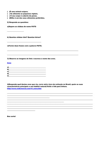 (   )É uma animal ovíparo.
(   ) Se alimenta se pequenos répteis.
(   ) O seu corpo é coberto de penas.
(   )Milho é um dos seus alimentos preferidos.

2) Responda as questões:

a)Separe as sílabas do nome PATO

______________________



b) Quantas sílabas têm? Quantas letras?

_____________________________________________

c)Forme duas frases com a palavra PATO.

______________________________________________________________________________________________

______________________________________________________________________________________________

3) Observe as imagens do link e escreva o nome das aves.

Aves

a)_________________________________________________
b)_________________________________________________
c)_________________________________________________
d)_________________________________________________
e)_________________________________________________




4)Responda qual destas aves que viu, corre sério risco de extinção no Brasil, quais as suas
características principais e seu habitat natural.Visite o link para leitura.
http://www.webciencia.com/14_arara.htm

_________________________________________________________________________________________________________________
_________________________________________________________________________________________________________________
________________________________________________________
_________________________________________________________________________________________________________________
___________________________________________________________________________
_________________________________________________________________________________________________________________
_________________________________________________________________________________________________________________
_________________________________________________________________________________________________________________
_____________________________________



Boa sorte!
 
