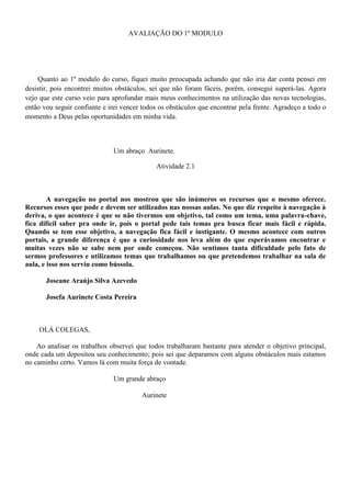 AVALIAÇÃO DO 1º MODULO




    Quanto ao 1º modulo do curso, fiquei muito preocupada achando que não iria dar conta pensei em
desistir, pois encontrei muitos obstáculos, sei que não foram fáceis, porém, consegui superá-las. Agora
vejo que este curso veio para aprofundar mais meus conhecimentos na utilização das novas tecnologias,
então vou seguir confiante e irei vencer todos os obstáculos que encontrar pela frente. Agradeço a todo o
momento a Deus pelas oportunidades em minha vida.



                              Um abraço Aurinete.

                                             Atividade 2.1



        A navegação no portal nos mostrou que são inúmeros os recursos que o mesmo oferece.
Recursos esses que pode e devem ser utilizados nas nossas aulas. No que diz respeito à navegação à
deriva, o que acontece é que se não tivermos um objetivo, tal como um tema, uma palavra-chave,
fica difícil saber pra onde ir, pois o portal pede tais temas pra busca ficar mais fácil e rápida.
Quando se tem esse objetivo, a navegação fica fácil e instigante. O mesmo acontece com outros
portais, a grande diferença é que a curiosidade nos leva além do que esperávamos encontrar e
muitas vezes não se sabe nem por onde começou. Não sentimos tanta dificuldade pelo fato de
sermos professores e utilizamos temas que trabalhamos ou que pretendemos trabalhar na sala de
aula, e isso nos serviu como bússola.

       Joseane Araújo Silva Azevedo

       Josefa Aurinete Costa Pereira



    OLÁ COLEGAS,

    Ao analisar os trabalhos observei que todos trabalharam bastante para atender o objetivo principal,
onde cada um depositou seu conhecimento; pois sei que deparamos com alguns obstáculos mais estamos
no caminho certo. Vamos lá com muita força de vontade.

                              Um grande abraço

                                        Aurinete
 