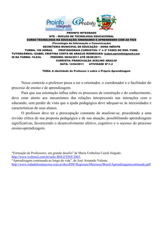 PROINFO INTEGRADO
                         NTE – NÚCLEO DE TECNOLOGIA EDUCACIONAL
          CURSO TECNOLOGIA NA EDUCAÇÃO: ENSINANDO E APRENDENDO COM AS TICS
                           (Tecnologia da Informação e Comunicação)
                     SECRETERIA MUNICIPAL DE EDUCAÇÃO – DONA INÊS/PB
         TURMA: 100 HORAS.     PROFISSIONAIS CURSISTAS: 1ª e 2ª FASES DO ENS. FUND.
TUTORA/EMAIL: IZABEL CRISTINA COSTA DE ARAÚJO RODRIGUES/ izabel.eproinfo@gmail.com
ID DA TURMA: 19.834.      PERÍODO: 08/04/2011 ATÉ 08/08/2011.
                              CURSISTA: FRANCIVALDA ACELINO ARAÚJO
                                DATA: 14/04/2011     ATIVIDADE Nº:1.2

                     TEMA: A identidade do Professor e sobre a Própria Aprendizagem



       Nesse contexto o professor passa a ser o orientador, o coordenador e o facilitador do
processo de ensino e de aprendizagem.
       Para que sua orientação influa sobre os processos de construção e do conhecimento,
deve estar atento aos mecanismos das relações interpessoais nas interações com o
educando, sem perder de vista que a ajuda pedagógica deve adequar-se às necessidades e
características de seus alunos.
       O professor deve ter a preocupação constante de atualizar-se, procedendo a uma
revisão crítica de sua proposta pedagógica e de sua atuação, possibilitando aprendizagens
significativas, favorecendo o desenvolvimento afetivo, cognitivo e o sucesso do processo
ensino-aprendizagem.




“Formação de Professores: um grande desafio” de Maria Umbelina Caiafa Salgado.
http://www.tvebrasil.com.br/salto BOLETINS 2003.
“Aprendizagem continuada ao longo da vida”, de José Armando Valente.
http://www.redadultosmayores.com.ar/docsPDF/Regiones/Mercosur/Brasil/Aprendizagemcontinuado.pdf
 