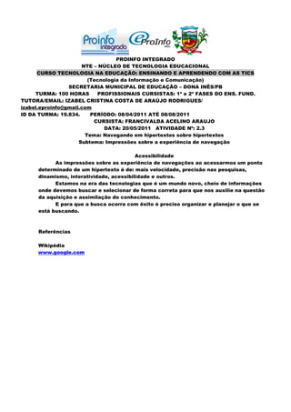 PROINFO INTEGRADO
                      NTE – NÚCLEO DE TECNOLOGIA EDUCACIONAL
      CURSO TECNOLOGIA NA EDUCAÇÃO: ENSINANDO E APRENDENDO COM AS TICS
                        (Tecnologia da Informação e Comunicação)
                 SECRETARIA MUNICIPAL DE EDUCAÇÃO – DONA INÊS/PB
     TURMA: 100 HORAS      PROFISSIONAIS CURSISTAS: 1ª e 2ª FASES DO ENS. FUND.
TUTORA/EMAIL: IZABEL CRISTINA COSTA DE ARAÚJO RODRIGUES/
izabel.eproinfo@gmail.com
ID DA TURMA: 19.834.     PERÍODO: 08/04/2011 ATÉ 08/08/2011
                          CURSISTA: FRANCIVALDA ACELINO ARAUJO
                              DATA: 20/05/2011 ATIVIDADE Nº: 2.3
                       Tema: Navegando em hipertextos sobre hipertextos
                     Subtema: Impressões sobre a experiência de navegação

                                         Acessibilidade
           As impressões sobre as experiência de navegações ao acessarmos um ponto
     determinado de um hipertexto é de: mais velocidade, precisão nas pesquisas,
     dinamismo, interatividade, acessibilidade e outros.
           Estamos na era das tecnologias que é um mundo novo, cheio de informações
     onde devemos buscar e selecionar de forma correta para que nos auxilie na questão
     da aquisição e assimilação do conhecimento.
           E para que a busca ocorra com êxito é preciso organizar e planejar o que se
     está buscando.



     Referências

     Wikipédia
     www.google.com
 
