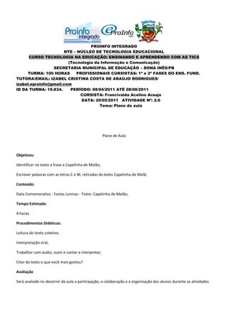PROINFO INTEGRADO
                      NTE – NÚCLEO DE TECNOLOGIA EDUCACIONAL
      CURSO TECNOLOGIA NA EDUCAÇÃO: ENSINANDO E APRENDENDO COM AS TICS
                        (Tecnologia da Informação e Comunicação)
                 SECRETARIA MUNICIPAL DE EDUCAÇÃO – DONA INÊS/PB
     TURMA: 100 HORAS      PROFISSIONAIS CURSISTAS: 1ª e 2ª FASES DO ENS. FUND.
TUTORA/EMAIL: IZABEL CRISTINA COSTA DE ARAÚJO RODRIGUES/
izabel.eproinfo@gmail.com
ID DA TURMA: 19.834.     PERÍODO: 08/04/2011 ATÉ 08/08/2011
                             CURSISTA: Francivalda Acelino Araujo
                              DATA: 20/05/2011 ATIVIDADE Nº: 2.6
                                      Tema: Plano de aula




                                                     Plano de Aula



Objetivos:

Identificar no texto a frase a Capelinha de Melão;

Escrever palavras com as letras C e M, retiradas do texto Capelinha de Melã;

Conteúdo:

Data Comemorativa - Festas Juninas - Texto: Capelinha de Melão;

Tempo Estimado:

4 horas

Procedimentos Didáticos:

Leitura do texto coletivo;

Interpretação oral;

Trabalhar com áudio, ouvir e cantar e interpretar;

Citar do texto o que você mais gostou?

Avaliação

Será avaliado no decorrer da aula a participação, a colaboração e a organização dos alunos durante as atividades
 