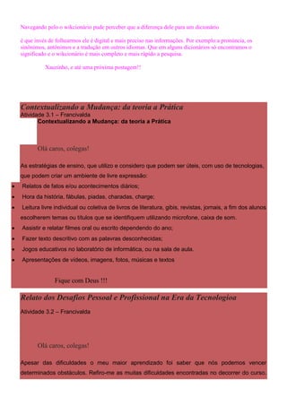 Navegando pelo o wikcionário pude perceber que a diferença dele para um dicionário

    é que invés de folhearmos ele é digital e mais preciso nas informações. Por exemplo:a pronúncia, os
    sinônimos, antônimos e a tradução em outros idiomas. Que em alguns dicionários só encontramos o
    significado e o wikcionário é mais completo e mais rápido a pesquisa.

              Xauzinho, e até uma próxima postagem!!




    Contextualizando a Mudança: da teoria a Prática
    Atividade 3.1 – Francivalda
           Contextualizando a Mudança: da teoria a Prática



           Olá caros, colegas!

    As estratégias de ensino, que utilizo e considero que podem ser úteis, com uso de tecnologias,
    que podem criar um ambiente de livre expressão:
   Relatos de fatos e/ou acontecimentos diários;
   Hora da história, fábulas, piadas, charadas, charge;
   Leitura livre individual ou coletiva de livros de literatura, gibis, revistas, jornais, a fim dos alunos
    escolherem temas ou títulos que se identifiquem utilizando microfone, caixa de som.
   Assistir e relatar filmes oral ou escrito dependendo do ano;
   Fazer texto descritivo com as palavras desconhecidas;
   Jogos educativos no laboratório de informática, ou na sala de aula.
   Apresentações de vídeos, imagens, fotos, músicas e textos


                  Fique com Deus !!!

    Relato dos Desafios Pessoal e Profissional na Era da Tecnologioa
    Atividade 3.2 – Francivalda




           Olá caros, colegas!

    Apesar das dificuldades o meu maior aprendizado foi saber que nós podemos vencer
    determinados obstáculos. Refiro-me as muitas dificuldades encontradas no decorrer do curso.
 