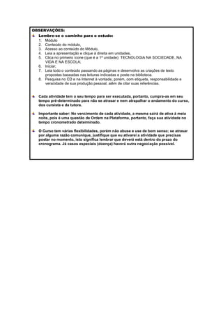 OBSERVAÇÕES:
  Lembre-se o caminho para o estudo:
  1. Módulo
  2. Conteúdo do módulo,
  3. Acesso ao conteúdo do Módulo,
  4. Leia a apresentação e clique à direita em unidades,
  5. Clica no primeiro ícone (que é a 1ª unidade): TECNOLOGIA NA SOCIEDADE, NA
     VIDA E NA ESCOLA;
  6. Iniciar;
  7. Leia todo o conteúdo passando as páginas e desenvolva as criações de texto
     propostas baseadas nas leituras indicadas e poste na biblioteca.
  8. Pesquisa no CD e na Internet à vontade, porém, com etiqueta, responsabilidade e
     veracidade de sua produção pessoal, além de citar suas referências.


   Cada atividade tem o seu tempo para ser executada, portanto, cumpra-as em seu
   tempo pré-determinado para não se atrasar e nem atrapalhar o andamento do curso,
   dos cursista e da tutora.

   Importante saber: No vencimento de cada atividade, a mesma sairá de ativa à meia
   noite, pois é uma questão de Ordem na Plataforma, portanto, faça sua atividade no
   tempo cronometrado determinado.

   O Curso tem várias flexibilidades, porém não abuse e use de bom senso; se atrasar
   por alguma razão comunique, justifique que eu ativarei a atividade que precisas
   postar no momento, isto significa lembrar que deverá está dentro do prazo do
   cronograma. Já casos especiais (doença) haverá outra negociação possível.
 