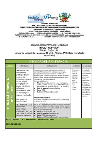 PROINFO INTEGRADO
                                        NTE – NÚCLEO DE TECNOLOGIA EDUCACIONAL
                         CURSO TECNOLOGIA NA EDUCAÇÃO: ENSINANDO E APRENDENDO COM AS TICS
                                         (Tecnologia da Informação e Comunicação)
                                   SECRETERIA MUNICIPAL DE EDUCAÇÃO – DONA INÊS/PB
                        TURMA: 100 HORAS.     PROFISSIONAIS CURSISTAS: 1ª e 2ª FASES DO ENS. FUND.
                   TUTORA/EMAIL: IZABEL CRISTINA COSTA DE ARAÚJO RODRIGUES/ izabel.eproinfo@gmail.com
                       ID DA TURMA: 19.834.            PERÍODO DO CURSO: 08/04/2011 ATÉ 08/08/2011.




                                          CRONOGRAMA DAS ATIVIDADES – 4ª UNIDADE
                                                 INÍCIO: 18/07/2011
                                                 FINAL: 01/08/2011
                   Leitura da Unidade IV – páginas: 07 e 08 – Final da 4ª Unidade (conclusão
                                                 do módulo)


                                         ATIVIDADES Á DISTÂNCIA
   DURAÇÃO
CRONOMETRADA             ATIVIDADES                              ESTRATÉGIAS                            RECURSOS     AVALIAÇÃO


                    1ª Atividade 4.4 -       Leia, assista, interprete tudo, tudo mesmo sobre a        Computador;   A avaliação
                                             atividade 4.4 na Unidade IV, debata com os colegas,       Internet;     do curso será
                    Planejando a                                                                       Portal do     feita de forma
                                             planeje, dê ideias, organize material, contribua na
                    produção de um           elaboração dos contextos obrigatórios, monte seu anexo,   Professor;    contínua
                    documento                busque Fontes, Autores para a fundamentação de seu TCC    E-proinfo;    presencial e
DURAÇÃO: 18/07 A




                    multimídia – relato      – Trabalho de Conclusão de Curso.                         Editor de     online,
                                             Postá-lo na Biblioteca:                                   texto;        observando a
                    do seu projeto                                                                     Editor de     interação,
                                                  Título: (pessoal e coerente a sua montagem e
                    pedagógico: em                 Curso: CURSO TECNOLOGIA NA EDUCAÇÃO:
                                                                                                       slide;        participação,
                                                                                                       CD;           colaboração,
   01/08/2011




                    grupo; à distância;            ENSINANDO E APRENDENDO COM AS TICS)
                                                                                                       Textos;       realização das
                    reflexão e                    Tipo de Material: monografia/tese
                                                                                                       Vídeos.       atividades, o
                    instrumental; nível           Tema: TCC;                                                        desempenho
                                                  Subtema: Mídias na Educação.
                    de intervenção –                                                                                 individual ou
                                                                                                                     em grupo do
                    registro e avaliação.                                                                            cursista.
                                             Pesquisa para Orientação:
                    (Em grupo – 5            http://www.coladaweb.com/como-fazer/tcc-trabalho-de-
                    componentes)             conclusao-de-curso

                    2ª   Atividade 4.5:      Use as TIC’s (Mídias) como também os recursos provindos
                    Produzindo          a    das mesmas: hipertextos, hipermídias, vídeos, áudios...
                                             Cabíveis, necessárias para apresentação do seu TCC do
                    apresentação             Curso de Mídias na Educação.
                    multimídia do seu            Título: (o título do seu TCC)
                    TCC para o último            Tipo de Material: apresentação.
                    Encontro Presencial.         Tema: TCC - apresentação;
                                                 Subtema: Mídias na Educação - apresentação.
ROTEIRO DO TCC – Trabalho de Conclusão de Curso.

PRÉ-TEXTUAIS
 