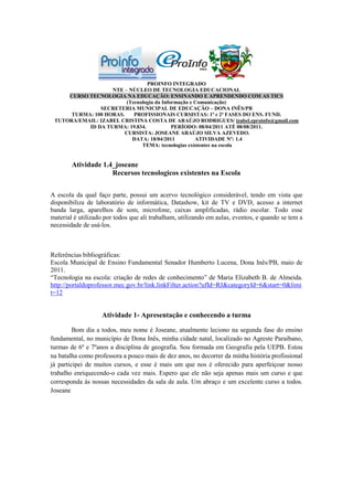 PROINFO INTEGRADO
                   NTE – NÚCLEO DE TECNOLOGIA EDUCACIONAL
     CURSO TECNOLOGIA NA EDUCAÇÃO: ENSINANDO E APRENDENDO COM AS TICS
                         (Tecnologia da Informação e Comunicação)
               SECRETERIA MUNICIPAL DE EDUCAÇÃO – DONA INÊS/PB
      TURMA: 100 HORAS.     PROFISSIONAIS CURSISTAS: 1ª e 2ª FASES DO ENS. FUND.
 TUTORA/EMAIL: IZABEL CRISTINA COSTA DE ARAÚJO RODRIGUES/ izabel.eproinfo@gmail.com
           ID DA TURMA: 19.834.             PERÍODO: 08/04/2011 ATÉ 08/08/2011.
                        CURSISTA: JOSEANE ARAÚJO SILVA AZEVEDO.
                           DATA: 18/04/2011          ATIVIDADE Nº: 1.4
                               TEMA: tecnologias existentes na escola


        Atividade 1.4_joseane
                     Recursos tecnologicos existentes na Escola


A escola da qual faço parte, possui um acervo tecnológico considerável, tendo em vista que
disponibiliza de laboratório de informática, Datashow, kit de TV e DVD, acesso a internet
banda larga, aparelhos de som, microfone, caixas amplificadas, rádio escolar. Todo esse
material é utilizado por todos que ali trabalham, utilizando em aulas, eventos, e quando se tem a
necessidade de usá-los.



Referências bibliográficas:
Escola Municipal de Ensino Fundamental Senador Humberto Lucena, Dona Inês/PB, maio de
2011.
“Tecnologia na escola: criação de redes de conhecimento” de Maria Elizabeth B. de Almeida.
http://portaldoprofessor.mec.gov.br/link.linkFilter.action?ufId=RJ&categoryId=6&start=0&limi
t=12


                   Atividade 1- Apresentação e conhecendo a turma

         Bom dia a todos, meu nome é Joseane, atualmente leciono na segunda fase do ensino
fundamental, no município de Dona Inês, minha cidade natal, localizado no Agreste Paraibano,
turmas de 6º e 7ºanos a disciplina de geografia. Sou formada em Geografia pela UEPB. Estou
na batalha como professora a pouco mais de dez anos, no decorrer da minha história profissional
já participei de muitos cursos, e esse é mais um que nos é oferecido para aperfeiçoar nosso
trabalho enriquecendo-o cada vez mais. Espero que ele não seja apenas mais um curso e que
corresponda às nossas necessidades da sala de aula. Um abraço e um excelente curso a todos.
Joseane
 