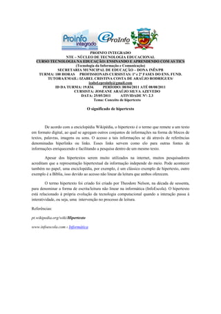 PROINFO INTEGRADO
                NTE – NÚCLEO DE TECNOLOGIA EDUCACIONAL
  CURSO TECNOLOGIA NA EDUCAÇÃO: ENSINANDO E APRENDENDO COM AS TICS
                     (Tecnologia da Informação e Comunicação)
           SECRETARIA MUNICIPAL DE EDUCAÇÃO – DONA INÊS/PB
   TURMA: 100 HORAS PROFISSIONAIS CURSISTAS: 1ª e 2ª FASES DO ENS. FUND.
      TUTORA/EMAIL: IZABEL CRISTINA COSTA DE ARAÚJO RODRIGUES/
                             izabel.eproinfo@gmail.com
          ID DA TURMA: 19.834.        PERÍODO: 08/04/2011 ATÉ 08/08/2011
                    CURSISTA: JOSEANE ARAÚJO SILVA AZEVEDO
                        DATA: 25/05/2011       ATIVIDADE Nº: 2.3
                                Tema: Conceito de hipertexto

                                   O significado de hipertexto



        De acordo com a enciclopédia Wikipédia, o hipertexto é o termo que remete a um texto
em formato digital, ao qual se agregam outros conjuntos de informações na forma de blocos de
textos, palavras, imagens ou sons. O acesso a tais informações se dá através de referências
denominadas hiperlinks ou links. Esses links servem como elo para outras fontes de
informações enriquecendo e facilitando a pesquisa dentro de um mesmo texto.

        Apesar dos hipertextos serem muito utilizados na internet, muitos pesquisadores
acreditam que a representação hipertextual da informação independe do meio. Pode acontecer
também no papel, uma enciclopédia, por exemplo, é um clássico exemplo de hipertexto, outro
exemplo é a Bíblia, isso devido ao acesso não linear da leitura que ambos oferecem.

         O termo hipertexto foi criado foi criado por Theodore Nelson, na década de sessenta,
para denominar a forma de escrita/leitura não linear na informática (InfoEscola). O hipertexto
está relacionado à própria evolução da tecnologia computacional quando a interação passa à
interatividade, ou seja, uma intervenção no processo de leitura.

Referências:

pt.wikipedia.org/wiki/Hipertexto

www.infoescola.com › Informática
 