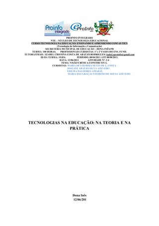 PROINFO INTEGRADO
                  NTE – NÚCLEO DE TECNOLOGIA EDUCACIONAL
    CURSO TECNOLOGIA NA EDUCAÇÃO: ENSINANDO E APRENDENDO COM AS TICS
                       (Tecnologia da Informação e Comunicação)
              SECRETERIA MUNICIPAL DE EDUCAÇÃO – DONA INÊS/PB
     TURMA: 100 HORAS.    PROFISSIONAIS CURSISTAS: 1ª e 2ª FASES DO ENS. FUND.
TUTORA/EMAIL: IZABEL CRISTINA COSTA DE ARAÚJO RODRIGUES/ izabel.eproinfo@gmail.com
          ID DA TURMA: 19.834.            PERÍODO: 08/04/2011 ATÉ 08/08/2011.
                         DATA: 12/06/2011          ATIVIDADE Nº: 2.4
                           TEMA: VISÃO CRÍTICA CONSTRUTIVA.
                   CURSISTAS: MARIA DE LOURDES NEVES DE L. COSTA
                                JOSEANE ARAÚJO SILVA AZEVEDO
                                EDILMA DAS DORES AMARAL
                                 MARIA DAS GRAÇAS VITORINO DE SOUSA AZEVEDO




  TECNOLOGIAS NA EDUCAÇÃO: NA TEORIA E NA
                  PRÁTICA




                                   Dona Inês
                                   12/06/201
 