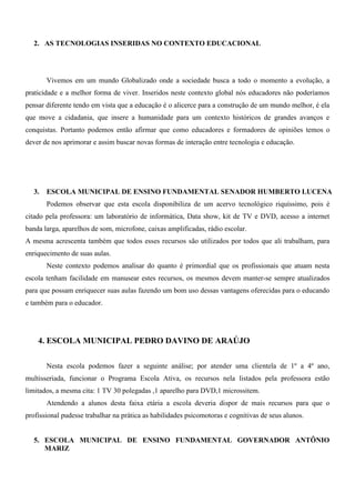 2. AS TECNOLOGIAS INSERIDAS NO CONTEXTO EDUCACIONAL




       Vivemos em um mundo Globalizado onde a sociedade busca a todo o momento a evolução, a
praticidade e a melhor forma de viver. Inseridos neste contexto global nós educadores não poderíamos
pensar diferente tendo em vista que a educação é o alicerce para a construção de um mundo melhor, é ela
que move a cidadania, que insere a humanidade para um contexto históricos de grandes avanços e
conquistas. Portanto podemos então afirmar que como educadores e formadores de opiniões temos o
dever de nos aprimorar e assim buscar novas formas de interação entre tecnologia e educação.




  3.   ESCOLA MUNICIPAL DE ENSINO FUNDAMENTAL SENADOR HUMBERTO LUCENA
       Podemos observar que esta escola disponibiliza de um acervo tecnológico riquíssimo, pois é
citado pela professora: um laboratório de informática, Data show, kit de TV e DVD, acesso a internet
banda larga, aparelhos de som, microfone, caixas amplificadas, rádio escolar.
A mesma acrescenta também que todos esses recursos são utilizados por todos que ali trabalham, para
enriquecimento de suas aulas.
       Neste contexto podemos analisar do quanto é primordial que os profissionais que atuam nesta
escola tenham facilidade em manusear estes recursos, os mesmos devem manter-se sempre atualizados
para que possam enriquecer suas aulas fazendo um bom uso dessas vantagens oferecidas para o educando
e também para o educador.




    4. ESCOLA MUNICIPAL PEDRO DAVINO DE ARAÚJO

       Nesta escola podemos fazer a seguinte análise; por atender uma clientela de 1º a 4º ano,
multisseriada, funcionar o Programa Escola Ativa, os recursos nela listados pela professora estão
limitados, a mesma cita: 1 TV 30 polegadas ,1 aparelho para DVD,1 microssitem.
       Atendendo a alunos desta faixa etária a escola deveria dispor de mais recursos para que o
profissional pudesse trabalhar na prática as habilidades psicomotoras e cognitivas de seus alunos.


  5. ESCOLA MUNICIPAL DE ENSINO FUNDAMENTAL GOVERNADOR ANTÔNIO
     MARIZ
 