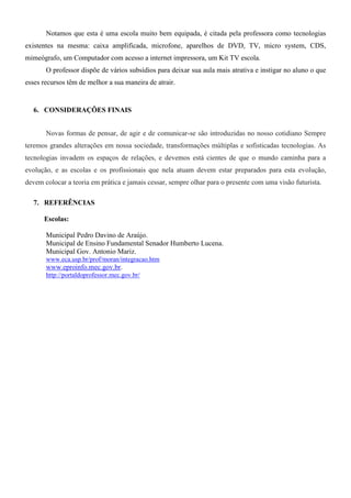 Notamos que esta é uma escola muito bem equipada, é citada pela professora como tecnologias
existentes na mesma: caixa amplificada, microfone, aparelhos de DVD, TV, micro system, CDS,
mimeógrafo, um Computador com acesso a internet impressora, um Kit TV escola.
       O professor dispõe de vários subsídios para deixar sua aula mais atrativa e instigar no aluno o que
esses recursos têm de melhor a sua maneira de atrair.


  6. CONSIDERAÇÕES FINAIS


       Novas formas de pensar, de agir e de comunicar-se são introduzidas no nosso cotidiano Sempre
teremos grandes alterações em nossa sociedade, transformações múltiplas e sofisticadas tecnologias. As
tecnologias invadem os espaços de relações, e devemos está cientes de que o mundo caminha para a
evolução, e as escolas e os profissionais que nela atuam devem estar preparados para esta evolução,
devem colocar a teoria em prática e jamais cessar, sempre olhar para o presente com uma visão futurista.

  7. REFERÊNCIAS

      Escolas:

       Municipal Pedro Davino de Araújo.
       Municipal de Ensino Fundamental Senador Humberto Lucena.
       Municipal Gov. Antonio Mariz.
       www.eca.usp.br/prof/moran/integracao.htm
       www.eproinfo.mec.gov.br.
       http://portaldoprofessor.mec.gov.br/
 