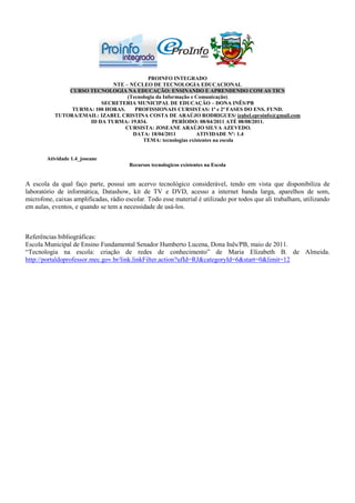 PROINFO INTEGRADO
                             NTE – NÚCLEO DE TECNOLOGIA EDUCACIONAL
               CURSO TECNOLOGIA NA EDUCAÇÃO: ENSINANDO E APRENDENDO COM AS TICS
                                   (Tecnologia da Informação e Comunicação)
                         SECRETERIA MUNICIPAL DE EDUCAÇÃO – DONA INÊS/PB
                TURMA: 100 HORAS.     PROFISSIONAIS CURSISTAS: 1ª e 2ª FASES DO ENS. FUND.
           TUTORA/EMAIL: IZABEL CRISTINA COSTA DE ARAÚJO RODRIGUES/ izabel.eproinfo@gmail.com
                     ID DA TURMA: 19.834.             PERÍODO: 08/04/2011 ATÉ 08/08/2011.
                                  CURSISTA: JOSEANE ARAÚJO SILVA AZEVEDO.
                                     DATA: 18/04/2011          ATIVIDADE Nº: 1.4
                                         TEMA: tecnologias existentes na escola


        Atividade 1.4_joseane
                                       Recursos tecnologicos existentes na Escola


A escola da qual faço parte, possui um acervo tecnológico considerável, tendo em vista que disponibiliza de
laboratório de informática, Datashow, kit de TV e DVD, acesso a internet banda larga, aparelhos de som,
microfone, caixas amplificadas, rádio escolar. Todo esse material é utilizado por todos que ali trabalham, utilizando
em aulas, eventos, e quando se tem a necessidade de usá-los.



Referências bibliográficas:
Escola Municipal de Ensino Fundamental Senador Humberto Lucena, Dona Inês/PB, maio de 2011.
“Tecnologia na escola: criação de redes de conhecimento” de Maria Elizabeth B. de Almeida.
http://portaldoprofessor.mec.gov.br/link.linkFilter.action?ufId=RJ&categoryId=6&start=0&limit=12
 