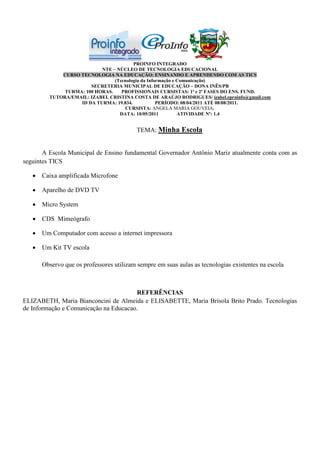 PROINFO INTEGRADO
                           NTE – NÚCLEO DE TECNOLOGIA EDUCACIONAL
             CURSO TECNOLOGIA NA EDUCAÇÃO: ENSINANDO E APRENDENDO COM AS TICS
                                (Tecnologia da Informação e Comunicação)
                       SECRETERIA MUNICIPAL DE EDUCAÇÃO – DONA INÊS/PB
              TURMA: 100 HORAS.    PROFISSIONAIS CURSISTAS: 1ª e 2ª FASES DO ENS. FUND.
         TUTORA/EMAIL: IZABEL CRISTINA COSTA DE ARAÚJO RODRIGUES/ izabel.eproinfo@gmail.com
                   ID DA TURMA: 19.834.            PERÍODO: 08/04/2011 ATÉ 08/08/2011.
                                    CURSISTA: ANGELA MARIA GOUVEIA.
                                  DATA: 10/05/2011          ATIVIDADE Nº: 1.4


                                          TEMA: Minha Escola


       A Escola Municipal de Ensino fundamental Governador Antônio Mariz atualmente conta com as
seguintes TICS

    Caixa amplificada Microfone

    Aparelho de DVD TV

    Micro System

    CDS Mimeógrafo

    Um Computador com acesso a internet impressora

    Um Kit TV escola

      Observo que os professores utilizam sempre em suas aulas as tecnologias existentes na escola



                                       REFERÊNCIAS
ELIZABETH, Maria Bianconcini de Almeida e ELISABETTE, Maria Brisola Brito Prado. Tecnologias
de Informação e Comunicação na Educacao.
 