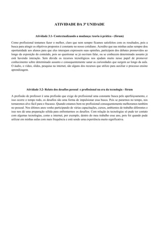 ATIVIDADE DA 3ª UNIDADE


                    Atividade 3.1- Contextualizando a mudança: teoria à prática - (fórum)

Como profissional tentamos fazer o melhor, claro que nem sempre ficamos satisfeitos com os resultados, pois a
busca para atingir os objetivos propostos é constante no nosso cotidiano. Acredito que nas minhas aulas sempre dou
oportunidade aos alunos para que eles interajam expressem suas opiniões, participem dos debates promovidos ao
longo da exposição do conteúdo, pois ao questionar se já ouviram falar, ou se conhecem determinado assunto já
está havendo interação. Sem dúvida os recursos tecnológicos nos ajudam muito nesse papel de promover
conhecimento sobre determinado assunto e consequentemente sanar as curiosidades que surgem ao longo da aula.
O áudio, o vídeo, slides, pesquisa na internet, são alguns dos recursos que utilizo para auxiliar o processo ensino
aprendizagem.




            Atividade 3.2- Relato dos desafios pessoal e profissional na era da tecnologia - fórum

A profissão de professor é uma profissão que exige do profissional uma constante busca pelo aperfeiçoamento, e
isso ocorre o tempo todo, os desafios são uma forma de impulsionar essa busca. Pois se pararmos no tempo, nos
tornaremos alvo fácil para o fracasso. Quando estamos bem no profissional consequentemente melhoramos também
no pessoal. Nos últimos anos venho participando de várias capacitações, cursos, ambientes de trabalho diferentes e
isso nos dá uma preparação sólida para enfrentarmos os desafios. Com relação às tecnologias só pude ter contato
com algumas tecnologias, como a internet, por exemplo, dentro do meu trabalho esse ano, pois foi quando pude
utilizar em minhas aulas com mais frequência e está sendo uma experiência muito significativa.
 