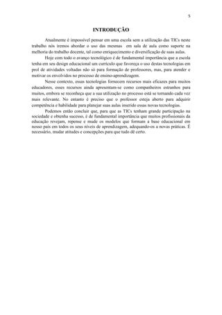 5


                                 INTRODUÇÃO
       Atualmente é impossível pensar em uma escola sem a utilização das TICs neste
trabalho nós iremos abordar o uso das mesmas em sala de aula como suporte na
melhoria do trabalho docente, tal como enriquecimento e diversificação de suas aulas.
       Hoje com todo o avanço tecnológico é de fundamental importância que a escola
tenha em seu design educacional um currículo que favoreça o uso destas tecnologias em
prol de atividades voltadas não só para formação de professores, mas, para atender e
motivar os envolvidos no processo de ensino-aprendizagem.
       Nesse contexto, essas tecnologias fornecem recursos mais eficazes para muitos
educadores, esses recursos ainda apresentam-se como companheiros estranhos para
muitos, embora se reconheça que a sua utilização no processo está se tornando cada vez
mais relevante. No entanto é preciso que o professor esteja aberto para adquirir
competência e habilidade para planejar suas aulas inserido essas novas tecnologias.
       Podemos então concluir que, para que as TICs tenham grande participação na
sociedade e obtenha sucesso, é de fundamental importância que muitos profissionais da
educação revejam, repense e mude os modelos que formam a base educacional em
nosso país em todos os seus níveis de aprendizagem, adequando-os a novas práticas. É
necessário, mudar atitudes e concepções para que tudo dê certo.
 