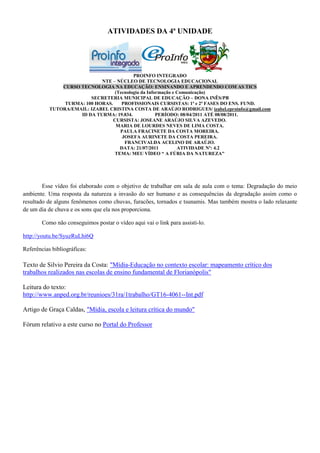 ATIVIDADES DA 4ª UNIDADE




                                           PROINFO INTEGRADO
                             NTE – NÚCLEO DE TECNOLOGIA EDUCACIONAL
               CURSO TECNOLOGIA NA EDUCAÇÃO: ENSINANDO E APRENDENDO COM AS TICS
                                   (Tecnologia da Informação e Comunicação)
                         SECRETERIA MUNICIPAL DE EDUCAÇÃO – DONA INÊS/PB
                TURMA: 100 HORAS.     PROFISSIONAIS CURSISTAS: 1ª e 2ª FASES DO ENS. FUND.
           TUTORA/EMAIL: IZABEL CRISTINA COSTA DE ARAÚJO RODRIGUES/ izabel.eproinfo@gmail.com
                     ID DA TURMA: 19.834.             PERÍODO: 08/04/2011 ATÉ 08/08/2011.
                                  CURSISTA: JOSEANE ARAÚJO SILVA AZEVEDO.
                                   MARIA DE LOURDES NEVES DE LIMA COSTA.
                                     PAULA FRACINETE DA COSTA MOREIRA.
                                      JOSEFA AURINETE DA COSTA PEREIRA.
                                       FRANCIVALDA ACELINO DE ARAÚJO.
                                     DATA: 21/07/2011          ATIVIDADE Nº: 4.2
                                  TEMA: MEU VÍDEO “ A FÚRIA DA NATUREZA"




        Esse vídeo foi elaborado com o objetivo de trabalhar em sala de aula com o tema: Degradação do meio
ambiente. Uma resposta da natureza a invasão do ser humano e as consequências da degradação assim como o
resultado de alguns fenômenos como chuvas, furacões, tornados e tsunamis. Mas também mostra o lado relaxante
de um dia de chuva e os sons que ela nos proporciona.

        Como não conseguimos postar o vídeo aqui vai o link para assisti-lo.

http://youtu.be/SyuzRuLhi6Q

Referências bibliográficas:

Texto de Silvio Pereira da Costa: "Mídia-Educação no contexto escolar: mapeamento crítico dos
trabalhos realizados nas escolas de ensino fundamental de Florianópolis"

Leitura do texto:
http://www.anped.org.br/reunioes/31ra/1trabalho/GT16-4061--Int.pdf

Artigo de Graça Caldas, "Mídia, escola e leitura crítica do mundo"

Fórum relativo a este curso no Portal do Professor
 