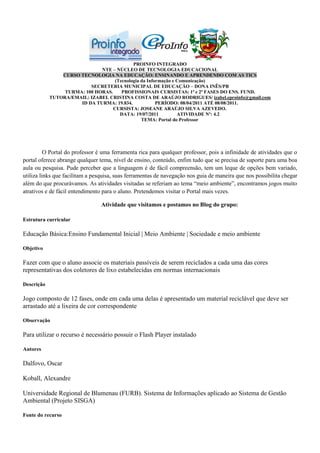 PROINFO INTEGRADO
                              NTE – NÚCLEO DE TECNOLOGIA EDUCACIONAL
                CURSO TECNOLOGIA NA EDUCAÇÃO: ENSINANDO E APRENDENDO COM AS TICS
                                    (Tecnologia da Informação e Comunicação)
                          SECRETERIA MUNICIPAL DE EDUCAÇÃO – DONA INÊS/PB
                 TURMA: 100 HORAS.     PROFISSIONAIS CURSISTAS: 1ª e 2ª FASES DO ENS. FUND.
            TUTORA/EMAIL: IZABEL CRISTINA COSTA DE ARAÚJO RODRIGUES/ izabel.eproinfo@gmail.com
                      ID DA TURMA: 19.834.             PERÍODO: 08/04/2011 ATÉ 08/08/2011.
                                   CURSISTA: JOSEANE ARAÚJO SILVA AZEVEDO.
                                      DATA: 19/07/2011          ATIVIDADE Nº: 4.2
                                                TEMA: Portal do Professor




          O Portal do professor é uma ferramenta rica para qualquer professor, pois a infinidade de atividades que o
portal oferece abrange qualquer tema, nível de ensino, conteúdo, enfim tudo que se precisa de suporte para uma boa
aula ou pesquisa. Pude perceber que a linguagem é de fácil compreensão, tem um leque de opções bem variado,
utiliza links que facilitam a pesquisa, suas ferramentas de navegação nos guia de maneira que nos possibilita chegar
além do que procurávamos. As atividades visitadas se referiam ao tema “meio ambiente”, encontramos jogos muito
atrativos e de fácil entendimento para o aluno. Pretendemos visitar o Portal mais vezes.

                                 Atividade que visitamos e postamos no Blog do grupo:

Estrutura curricular

Educação Básica:Ensino Fundamental Inicial | Meio Ambiente | Sociedade e meio ambiente

Objetivo

Fazer com que o aluno associe os materiais passíveis de serem reciclados a cada uma das cores
representativas dos coletores de lixo estabelecidas em normas internacionais

Descrição

Jogo composto de 12 fases, onde em cada uma delas é apresentado um material reciclável que deve ser
arrastado até a lixeira de cor correspondente

Observação

Para utilizar o recurso é necessário possuir o Flash Player instalado

Autores

Dalfovo, Oscar

Koball, Alexandre

Universidade Regional de Blumenau (FURB). Sistema de Informações aplicado ao Sistema de Gestão
Ambiental (Projeto SISGA)

Fonte do recurso
 