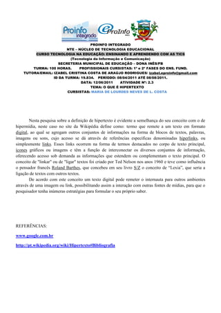 PROINFO INTEGRADO
                         NTE – NÚCLEO DE TECNOLOGIA EDUCACIONAL
         CURSO TECNOLOGIA NA EDUCAÇÃO: ENSINANDO E APRENDENDO COM AS TICS
                          (Tecnologia da Informação e Comunicação)
                    SECRETERIA MUNICIPAL DE EDUCAÇÃO – DONA INÊS/PB
        TURMA: 100 HORAS.      PROFISSIONAIS CURSISTAS: 1ª e 2ª FASES DO ENS. FUND.
    TUTORA/EMAIL: IZABEL CRISTINA COSTA DE ARAÚJO RODRIGUES/ izabel.eproinfo@gmail.com
                  ID DA TURMA: 19.834. PERÍODO: 08/04/2011 ATÉ 08/08/2011.
                                DATA: 12/06/2011   ATIVIDADE Nº: 2.3
                                    TEMA: O QUE É HIPERTEXTO
                         CURSISTAS: MARIA DE LOURDES NEVES DE L. COSTA




        Nesta pesquisa sobre a definição de hipertexto é evidente a semelhança do seu conceito com o de
hipermídia, neste caso no site da Wikipédia define como: termo que remete a um texto em formato
digital, ao qual se agregam outros conjuntos de informações na forma de blocos de textos, palavras,
imagens ou sons, cujo acesso se dá através de referências específicas denominadas hiperlinks, ou
simplesmente links. Esses links ocorrem na forma de termos destacados no corpo de texto principal,
ícones gráficos ou imagens e têm a função de interconectar os diversos conjuntos de informação,
oferecendo acesso sob demanda as informações que estendem ou complementam o texto principal. O
conceito de "linkar" ou de "ligar" textos foi criado por Ted Nelson nos anos 1960 e teve como influência
o pensador francês Roland Barthes, que concebeu em seu livro S/Z o conceito de “Lexia”, que seria a
ligação de textos com outros textos.
        De acordo com este conceito um texto digital pode remeter o internauta para outros ambientes
através de uma imagem ou link, possibilitando assim a interação com outras fontes de mídias, para que o
pesquisador tenha inúmeras estratégias para formular o seu próprio saber.




REFERÊNCIAS:

www.google.com.br

http://pt.wikipedia.org/wiki/Hipertexto#Bibliografia
 