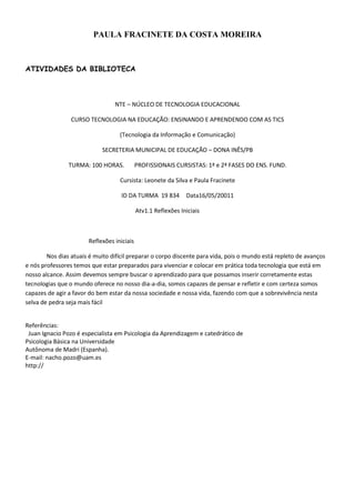 PAULA FRACINETE DA COSTA MOREIRA



ATIVIDADES DA BIBLIOTECA



                                 NTE – NÚCLEO DE TECNOLOGIA EDUCACIONAL

                 CURSO TECNOLOGIA NA EDUCAÇÃO: ENSINANDO E APRENDENDO COM AS TICS

                                   (Tecnologia da Informação e Comunicação)

                            SECRETERIA MUNICIPAL DE EDUCAÇÃO – DONA INÊS/PB

                TURMA: 100 HORAS.           PROFISSIONAIS CURSISTAS: 1ª e 2ª FASES DO ENS. FUND.

                                   Cursista: Leonete da Silva e Paula Fracinete

                                    ID DA TURMA 19 834         Data16/05/20011

                                            Atv1.1 Reflexões Iniciais



                       Reflexões iniciais

        Nos dias atuais é muito difícil preparar o corpo discente para vida, pois o mundo está repleto de avanços
e nós professores temos que estar preparados para vivenciar e colocar em prática toda tecnologia que está em
nosso alcance. Assim devemos sempre buscar o aprendizado para que possamos inserir corretamente estas
tecnologias que o mundo oferece no nosso dia-a-dia, somos capazes de pensar e refletir e com certeza somos
capazes de agir a favor do bem estar da nossa sociedade e nossa vida, fazendo com que a sobrevivência nesta
selva de pedra seja mais fácil


Referências:
 Juan Ignacio Pozo é especialista em Psicologia da Aprendizagem e catedrático de
Psicologia Básica na Universidade
Autônoma de Madri (Espanha).
E-mail: nacho.pozo@uam.es
http://
 