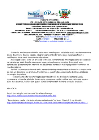 PROINFO INTEGRADO
                         NTE – NÚCLEO DE TECNOLOGIA EDUCACIONAL
         CURSO TECNOLOGIA NA EDUCAÇÃO: ENSINANDO E APRENDENDO COM AS TICS
                          (Tecnologia da Informação e Comunicação)
                    SECRETERIA MUNICIPAL DE EDUCAÇÃO – DONA INÊS/PB
        TURMA: 100 HORAS.      PROFISSIONAIS CURSISTAS: 1ª e 2ª FASES DO ENS. FUND.
    TUTORA/EMAIL: IZABEL CRISTINA COSTA DE ARAÚJO RODRIGUES/ izabel.eproinfo@gmail.com
                  ID DA TURMA: 19.834. PERÍODO: 08/04/2011 ATÉ 08/08/2011.
                                CURSISTA: Paula Fracinete da Costa Moreira
                                DATA: 21/07/2011      ATIVIDADE Nº: 1.3
                            TEMA: Tecnologia na sociedade, na vida e na escola




     Diante das mudanças ocasionadas pelas novas tecnologias na sociedade atual, a escola encontra-se
diante de um novo desafio, e cabe a nós professores entender como estas mudanças afetam e
modificam o nosso papel no ambiente educacional.
     A educação escolar como um processo continuo e permanente de informações sente a necessidade
de transformar a sala de aula, repensando novas metodologias na tentativa de construir uma
aprendizado que contempla o interesse dos educandos diante das mudanças globais decorrentes no
mundo moderno.
     Tal fato faz com que o docente tenha o entendimento para reconhecer a dimensão ta importância
de mais um desafio na sua profissão, transformar as aulas tradicionais em aulas didáticas, aliadas as
tecnologias disponíveis.
      Tendo em vista estar transformações ocorridas através dos diversos meios tecnológicos,
considera-se primordial admissão destes novos recursos na escola, e utilizar este meio para torna as
aulas mais atrativas, fazendo com que os alunos compreendam melhor o conteúdo estudado.


REFERÊNCIA:

Escola e tecnologia: uma conversa” de Alberto Tornaghi.
http://www.tvebrasil.com.br/salto/boletins2004/eft/tetxt1.htm

“Tecnologia na escola: criação de redes de conhecimento” de Maria Elizabeth B. de Almeida.
http://portaldoprofessor.mec.gov.br/link.linkFilter.action?ufId=RJ&categoryId=6&start=0&limit=12
 