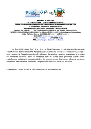 PROINFO INTEGRADO
                        NTE – NÚCLEO DE TECNOLOGIA EDUCACIONAL
        CURSO TECNOLOGIA NA EDUCAÇÃO: ENSINANDO E APRENDENDO COM AS TICS
                         (Tecnologia da Informação e Comunicação)
                   SECRETERIA MUNICIPAL DE EDUCAÇÃO – DONA INÊS/PB
       TURMA: 100 HORAS.      PROFISSIONAIS CURSISTAS: 1ª e 2ª FASES DO ENS. FUND.
   TUTORA/EMAIL: IZABEL CRISTINA COSTA DE ARAÚJO RODRIGUES/ izabel.eproinfo@gmail.com
                 ID DA TURMA: 19.834. PERÍODO: 08/04/2011 ATÉ 08/08/2011.
                                CURSISTA: Josefa Aurinete Costa Pereira
                               DATA: 16/04/2011    ATIVIDADE Nº: 1.4
                               TEMA: Tecnologias Existentes na Escola.




       Na Escola Municipal Profª Ana Lúcia da Silva Fernandes, localizada no sítio serra do
sítio Município de Dona Inês-PB. As tecnologia existentes na escola são: cinco computadores e
uma impressora, Essas tecnologias são utilizadas da seguinte maneira: pesquisas e impressão
de atividades didáticas. para ser utilizados com os alunos onde podemos buscar novos
metodos que satisfaçam as necessidades de conhecimentos dos nossos alunos e tornar as
aulas mais atrativas onde os mesmo compreendam melhor o conteúdo estudado.



REFERENCIAS: Escola Municipal Profª Ana Lúcia da Silva Fernandes
 