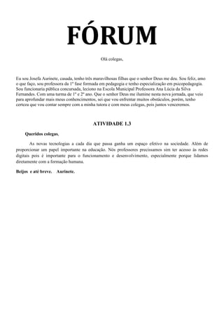 FÓRUM
                                              Olá colegas,



Eu sou Josefa Aurinete, casada, tenho três maravilhosas filhas que o senhor Deus me deu. Sou feliz, amo
o que faço, sou professora da 1º fase formada em pedagogia e tenho especialização em psicopedagogia.
Sou funcionaria pública concursada, leciono na Escola Municipal Professora Ana Lúcia da Silva
Fernandes. Com uma turma de 1º e 2º ano. Que o senhor Deus me ilumine nesta nova jornada, que veio
para aprofundar mais meus conhencimentos, sei que vou enfrentar muitos obstáculos, porém, tenho
certeza que vou contar sempre com a minha tutora e com meus colegas, pois juntos venceremos.



                                         ATIVIDADE 1.3
    Queridos colegas,

        As novas tecnologias a cada dia que passa ganha um espaço efetivo na sociedade. Além de
proporcionar um papel importante na educação. Nós professores precissamos sim ter acesso às redes
digitais pois é importante para o funcionamento e desenvolvimento, especialmente porque lidamos
diretamente com a formação humana.

Beijos e até breve.   Aurinete.
 