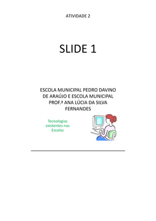 ATIVIDADE 2




          SLIDE 1


ESCOLA MUNICIPAL PEDRO DAVINO
 DE ARAÚJO E ESCOLA MUNICIPAL
   PROF.ª ANA LÚCIA DA SILVA
          FERNANDES

   Tecnologias
  existentes nas
      Escolas
 