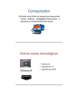 Computador
Utilizado como fonte de pesquisa,enriquecendo
  nossas práticas pedagógicas.Desenvolve e
  aprimora os conhecimento dos alunos.




 Outros meios tecnológicos

                       • Impressora
                       • Aparelho de TV
                       • Aparelho para DVD
 