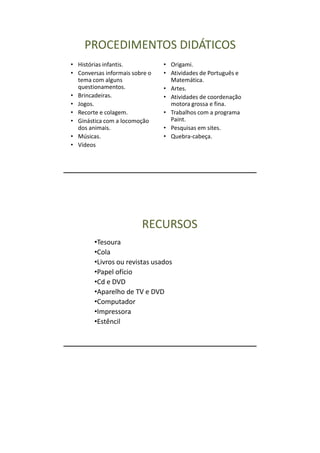 PROCEDIMENTOS DIDÁTICOS
• Histórias infantis.           • Origami.
• Conversas informais sobre o   • Atividades de Português e
  tema com alguns                 Matemática.
  questionamentos.              • Artes.
• Brincadeiras.                 • Atividades de coordenação
• Jogos.                          motora grossa e fina.
• Recorte e colagem.            • Trabalhos com a programa
• Ginástica com a locomoção       Paint.
  dos animais.                  • Pesquisas em sites.
• Músicas.                      • Quebra-cabeça.
• Vídeos




                         RECURSOS
        •Tesoura
        •Cola
        •Livros ou revistas usados
        •Papel ofício
        •Cd e DVD
        •Aparelho de TV e DVD
        •Computador
        •Impressora
        •Estêncil
 