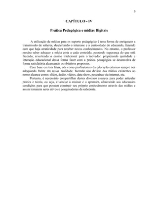9


                                CAPÍTULO - IV

                     Prática Pedagógica e mídias Digitais

       A utilização de mídias para os suporte pedagógico é uma forma de enriquecer a
transmissão de saberes, despertando o interesse e a curiosidade do educando, fazendo
com que haja atratividade para receber novos conhecimentos. No entanto, o professor
precisa saber adequar a mídia certa a cada conteúdo, passando segurança do que está
fazendo, revertendo o ensino tradicional para o inovador, propiciando qualidade e
interação educacional dessa forma fazer com a prática pedagógica se desenvolva de
forma satisfatória alcançando os objetivos propostos.
      Com base em tais fatos, nós como profissionais da educação estamos sempre nos
adequando frente em nossa realidade, fazendo uso devido das mídias existentes ao
nosso alcance como: slides, áudio, vídeos, data show, pesquisas via internet, etc.
      Portanto, é necessário compartilhar destes diversos avanços para poder articular
prática e teoria, ou seja, vivenciar o ensinar e o aprender, oferecendo aos educandos
condições para que possam construir seu próprio conhecimento através das mídias e
assim tornarem seres ativos e pesquisadores da sabedoria.
 
