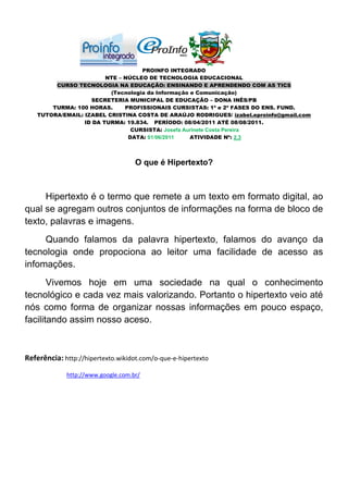 PROINFO INTEGRADO
                         NTE – NÚCLEO DE TECNOLOGIA EDUCACIONAL
         CURSO TECNOLOGIA NA EDUCAÇÃO: ENSINANDO E APRENDENDO COM AS TICS
                          (Tecnologia da Informação e Comunicação)
                    SECRETERIA MUNICIPAL DE EDUCAÇÃO – DONA INÊS/PB
        TURMA: 100 HORAS.      PROFISSIONAIS CURSISTAS: 1ª e 2ª FASES DO ENS. FUND.
    TUTORA/EMAIL: IZABEL CRISTINA COSTA DE ARAÚJO RODRIGUES/ izabel.eproinfo@gmail.com
                  ID DA TURMA: 19.834. PERÍODO: 08/04/2011 ATÉ 08/08/2011.
                                 CURSISTA: Josefa Aurinete Costa Pereira
                                DATA: 01/06/2011    ATIVIDADE Nº: 2.3



                                    O que é Hipertexto?



     Hipertexto é o termo que remete a um texto em formato digital, ao
qual se agregam outros conjuntos de informações na forma de bloco de
texto, palavras e imagens.
     Quando falamos da palavra hipertexto, falamos do avanço da
tecnologia onde propociona ao leitor uma facilidade de acesso as
infomações.
       Vivemos hoje em uma sociedade na qual o conhecimento
tecnológico e cada vez mais valorizando. Portanto o hipertexto veio até
nós como forma de organizar nossas informações em pouco espaço,
facilitando assim nosso aceso.



Referência: http://hipertexto.wikidot.com/o-que-e-hipertexto
             http://www.google.com.br/
 