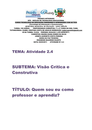 PROINFO INTEGRADO
                     NTE – NÚCLEO DE TECNOLOGIA EDUCACIONAL
     CURSO TECNOLOGIA NA EDUCAÇÃO: ENSINANDO E APRENDENDO COM AS TICS
                       (Tecnologia da Informação e Comunicação)
                  SECRETERIA MUNICIPAL DE EDUCAÇÃO – DONA INÊS/PB
    TURMA: 100 HORAS.      PROFISSIONAIS CURSISTAS: 1ª e 2ª FASES DO ENS. FUND.
TUTORA/EMAIL: IZABEL CRISTINA COSTA DE ARAÚJO RODRIGUES/ izabel.eproinfo@gmail.com
              ID DA TURMA: 19.834. PERÍODO: 08/04/2011 ATÉ 08/08/2011.
                         CURSISTAS: MAGNA DIANA GOMES DA SILVA
                              JOSEFA AURINETE COSTA PEREIRA
                                   MARIA DA PAZ TEIXEIRA
                                ROSINEIDE MAXIMINO DUARTE
                            DATA: 28/05/2011    ATIVIDADE Nº: 2.4




  TEMA: Atividade 2.4



  SUBTEMA: Visão Crítica e
  Construtiva



  TÍTULO: Quem sou eu como
  professor e aprendiz?
 