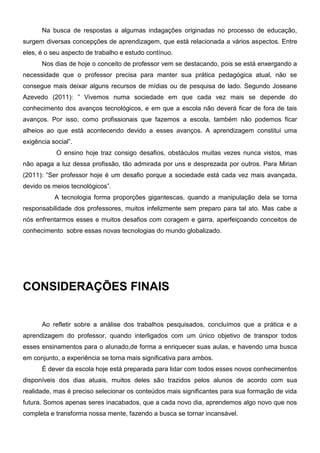 Na busca de respostas a algumas indagações originadas no processo de educação,
surgem diversas concepções de aprendizagem, que está relacionada a vários aspectos. Entre
eles, é o seu aspecto de trabalho e estudo contínuo.
      Nos dias de hoje o conceito de professor vem se destacando, pois se está enxergando a
necessidade que o professor precisa para manter sua prática pedagógica atual, não se
consegue mais deixar alguns recursos de mídias ou de pesquisa de lado. Segundo Joseane
Azevedo (2011): ” Vivemos numa sociedade em que cada vez mais se depende do
conhecimento dos avanços tecnológicos, e em que a escola não deverá ficar de fora de tais
avanços. Por isso, como profissionais que fazemos a escola, também não podemos ficar
alheios ao que está acontecendo devido a esses avanços. A aprendizagem constitui uma
exigência social”.
            O ensino hoje traz consigo desafios, obstáculos muitas vezes nunca vistos, mas
não apaga a luz dessa profissão, tão admirada por uns e desprezada por outros. Para Mirian
(2011): ”Ser professor hoje é um desafio porque a sociedade está cada vez mais avançada,
devido os meios tecnológicos”.
           A tecnologia forma proporções gigantescas, quando a manipulação dela se torna
responsabilidade dos professores, muitos infelizmente sem preparo para tal ato. Mas cabe a
nós enfrentarmos esses e muitos desafios com coragem e garra, aperfeiçoando conceitos de
conhecimento sobre essas novas tecnologias do mundo globalizado.




CONSIDERAÇÕES FINAIS


      Ao refletir sobre a análise dos trabalhos pesquisados, concluímos que a prática e a
aprendizagem do professor, quando interligados com um único objetivo de transpor todos
esses ensinamentos para o alunado,de forma a enriquecer suas aulas, e havendo uma busca
em conjunto, a experiência se torna mais significativa para ambos.
      É dever da escola hoje está preparada para lidar com todos esses novos conhecimentos
disponíveis dos dias atuais, muitos deles são trazidos pelos alunos de acordo com sua
realidade, mas é preciso selecionar os conteúdos mais significantes para sua formação de vida
futura. Somos apenas seres inacabados, que a cada novo dia, aprendemos algo novo que nos
completa e transforma nossa mente, fazendo a busca se tornar incansável.
 