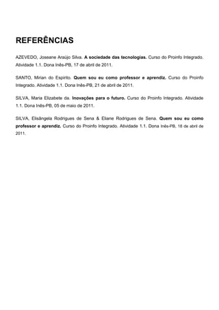 REFERÊNCIAS
AZEVEDO, Joseane Araújo Silva. A sociedade das tecnologias. Curso do Proinfo Integrado.
Atividade 1.1. Dona Inês-PB, 17 de abril de 2011.

SANTO, Mirian do Espirito. Quem sou eu como professor e aprendiz. Curso do Proinfo
Integrado. Atividade 1.1. Dona Inês-PB, 21 de abril de 2011.

SILVA, Maria Elizabete da. Inovações para o futuro. Curso do Proinfo Integrado. Atividade
1.1. Dona Inês-PB, 05 de maio de 2011.

SILVA, Elisângela Rodrigues de Sena & Eliane Rodrigues de Sena. Quem sou eu como
professor e aprendiz. Curso do Proinfo Integrado. Atividade 1.1. Dona Inês-PB, 18 de abril de
2011.
 