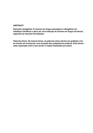 ABSTRACT
Elemento obrigatório. O resumo em língua estrangeira é obrigatório em
trabalhos científicos e deve ser uma tradução do resumo em língua vernácula,
seguindo as mesmas formatações.
Palavras-chave: Da mesma forma, as palavras-chave devem ser grafadas com
as iniciais em minúscula, com exceção dos substantivos próprios. Elas devem
estar separadas entre si por ponto e vírgula finalizadas por ponto.
 