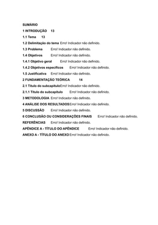 SUMÁRIO
1 INTRODUÇÃO 13
1.1 Tema 13
1.2 Delimitação do tema Erro! Indicador não definido.
1.3 Problema Erro! Indicador não definido.
1.4 Objetivos Erro! Indicador não definido.
1.4.1 Objetivo geral Erro! Indicador não definido.
1.4.2 Objetivos específicos Erro! Indicador não definido.
1.5 Justificativa Erro! Indicador não definido.
2 FUNDAMENTAÇÃO TEÓRICA 14
2.1 Título do subcapítuloErro! Indicador não definido.
2.1.1 Título do subcapítulo Erro! Indicador não definido.
3 METODOLOGIA Erro! Indicador não definido.
4 ANÁLISE DOS RESULTADOSErro! Indicador não definido.
5 DISCUSSÃO Erro! Indicador não definido.
6 CONCLUSÃO OU CONSIDERAÇÕES FINAIS Erro! Indicador não definido.
REFERÊNCIAS Erro! Indicador não definido.
APÊNDICE A - TÍTULO DO APÊNDICE Erro! Indicador não definido.
ANEXO A - TÍTULO DO ANEXO Erro! Indicador não definido.
 