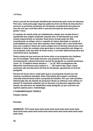 1.2 Fluxo
Inicie a escrita da introdução identificando claramente qual a área de interesse.
Para isso, você pode pegar algumas palavras-chave do título do documento e
escrever as primeiras sentenças da introdução considerando tais palavras.
Isso faz com que você fale sobre o assunto principal do documento sem
perder o foco.
O contexto do estudo pode ser estabelecido usando uma revisão breve e
equilibrada dos artigos existentes naquela área. É interessante que você
mostre experimentos ou estudos. Essa breve revisão pode ser feita
considerando os artigos chave a respeito do tópico abordado no estudo. A
profundidade em que você deve reportar esses artigos não é uma tarefa fácil,
mas com a prática e leitura de outros artigos isso se tornará natural para você.
Conduzir o leitor do contexto mais geral para o mais específico até chegar na
sua proposta, tudo isso feito de forma suave, é um fator determinante para que
você tenha bons resultados.
Tenha certeza de que escreveu de forma clara a sua proposta e/ou hipótese
que irá investigar. Você pode escrever sua proposta de forma suave,
acompanhando o desenvolvimento normal do parágrafo ou usando sentenças
como: (1) “O objetivo desse estudo é….” ou (2) “Nós investigamos três
diferentes mecanismos para explicar o….”. Na maioria das vezes, essas
sentenças são escritas perto do final da introdução, geralmente no final do
parágrafo.
Escreva de forma clara a razão pela qual a sua proposta resolve (ou não
resolve) o problema estudado. Essa informação deve seguir a sentença
colocada anteriormente sobre a proposta do trabalho. Por que você escolheu
determinado tipo de método de pesquisa? Quais as métricas você utilizou no
estudo? É importante salientar que as técnicas e protocolos seguidos pelo
estudo não precisam ser detalhados neste parágrafo, já que você terá um
capítulo apenas para a metodologia.
2 FUNDAMENTAÇÃO TEÓRICA
Citação indireta
Exemplo:
(BARBOUR, 1971) texto texto texto texto texto texto texto texto texto texto
texto texto texto texto texto texto texto texto texto texto texto texto texto texto
texto texto.
Ou
 